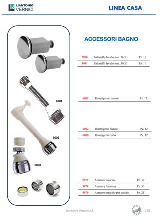 ACCESSORI BAGNO


                            5990          Saltarello lavabo mm. 36,5     Pz. 10

                            5991          Saltarello lavabo mm. 39,50    Pz. 10




                             6001         Rompigetto cromato              Pz. 12
        6001




                             6002         Rompigetto bianco               Pz. 12

                             6000         Rompigetto corto                Pz. 12
       6002




6000



                             5977         Aeratore maschio              Pz. 30

                             5978         Aeratore femmina              Pz. 30

                             5979         Aeratore maschio per vasche   Pz. 25




               Liantonio Vernici s.r.l.                                          228
 