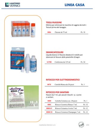 TOGLI RUGGINE
         Ottimo per eliminare le macchie di ruggine da tutti i
         Tessuti prima del lavaggio.

           0886       Flacone da 75 ml.                   Pz. 18




         SBIANCAFESSURE
         Liquido bianco in flacone dotato di 3 rotelle per
         sbiancare le fessure delle piastrelle di bagni.

          1670B       Confezione da 125 ml.               Pz. 24




         RITOCCO PER ELETTRODOMESTICI
           0870       Cartella Bianca da 20 pezzi         Pz. 1



         RITOCCO PER SANITARI
         Flaconi da 7 ml. per piccoli ritocchi su cucine
         e sanitari.
            0880       Cartella Ceramica ass. 20 pezzi        Pz. 1

            0881       Ritocco Ceramica Bianco 7 ml.         Pz. 12

          0880AV       Ritocco Ceramica Avorio 7 ml.         Pz. 12

          0880CH       Ritocco Ceramica Champagne 7 ml.      Pz. 12




Liantonio Vernici s.r.l.                                           231
 