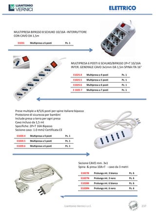 MULTIPRESA BIPASSO 8 SCHUKO 10/16A -INTERRUTTORE
CON CAVO DA 1,5m

  E1031     Multipresa a 6 posti        Pz. 1




                                                MULTIPRESA 6 POSTI 6 SCHUKO/BIPASSO 2P+T 10/16A
                                                INTER. GENERALE CAVO 3x1mm DA 1,5m SPINA ITA 16°

                                                 E1025.4    Multipresa a 4 posti          Pz. 1
                                                 E1025.5    Multipresa a 5 posti          Pz. 1
                                                 E1025.6    Multipresa a 6 posti          Pz. 1
                                                 E 1025 7   Multipresa a 7 posti          Pz. 1




Prese multiple a 4/5/6 posti per spine italiane bipasso
Protezione di sicurezza per bambini
Include presa a terra per ogni presa
Cavo incluso da 1,5 mt
Specifiche: 2P+T 16A Bipasso
Sezione cavo: 1.0 mm2 Certificata CE
  E1020.4   Multipresa a 4 posti        Pz. 1
  E1020.5   Multipresa a 5 posti        Pz. 1
  E1020.6   Multipresa a 6 posti        Pz. 1




                                                     Sezione CAVO mm. 3x1
                                                     Spina & presa 10A+T - cavo da 3 metri
                                                        E1027B    Prolunga mt. 3 bianca           Pz. 6
                                                       E1027N     Prolunga mt. 3 nera             Pz. 6
                                                        E1028B    Prolunga mt. 6 bianca           Pz. 6
                                                       E1028N     Prolunga mt. 6 nera             Pz. 6




                                       Liantonio Vernici s.r.l.                                           237
 