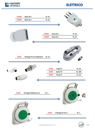 E1001B    Spina 10 a                     Pz. 25
E1003B    Spina 16 a                     Pz. 25




                                       E1002B      Presa 10 a               Pz. 25
                                       E1004B      Presa 16 a               Pz. 25




 E1036    Prolunga TV con adattatore     Pz. 12




                                                E1040     Tripla TV                  Pz. 10
                                                E1038     Spina TV               Pz. 100
                                                E1039     Presa TV                   Pz. 10




E1030    Prolunga Telefono mt. 8        Pz. 1




                                            E1037       Prolunga TV mt. 8            Pz. 1




                               Liantonio Vernici s.r.l.                                       239
 