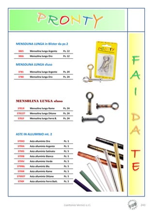 MENSOLINA LUNGA in Blister da pz.2

 3865    Mensolina lunga Argento      Pz. 12
 3866    Mensolina lunga Oro          Pz. 12


MENSOLINA LUNGA sfuso

 3781    Mensolina lunga Argento      Pz. 24
 3780    Mensolina lunga Oro          Pz. 24




MENSOLINA LUNGA sfuso

 3781R   Mensolina lunga Rame         Pz. 24
3781OT   Mensolina lunga Ottone       Pz. 24
 3781F   Mensolina lunga Ferro B.     Pz. 24




ASTE IN ALLUMINIO mt. 2
 3799O   Asta alluminio Oro           Pz. 5
 3799A   Asta alluminio Argento       Pz. 5
 3799S   Asta alluminio Satinato      Pz. 5
 3799B   Asta alluminio Bianco        Pz. 5
 3799V   Asta alluminio Verde         Pz. 5
3799BL   Asta alluminio Blu           Pz. 5
 3799R   Asta alluminio Rame          Pz. 5
3799OT   Asta alluminio Ottone        Pz. 5
 3799F   Asta alluminio Ferro Batt.   Pz. 5




                                      Liantonio Vernici s.r.l.   243
 