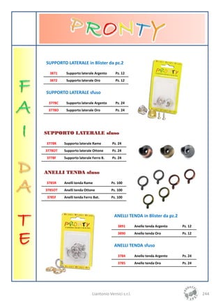 SUPPORTO LATERALE in Blister da pz.2

  3871    Supporto laterale Argento      Pz. 12
  3872    Supporto laterale Oro          Pz. 12


SUPPORTO LATERALE sfuso

 3778C    Supporto laterale Argento      Pz. 24
 3778O    Supporto laterale Oro          Pz. 24




SUPPORTO LATERALE sfuso

3778R    Supporto laterale Rame        Pz. 24
3778OT   Supporto laterale Ottone      Pz. 24
3778F    Supporto laterale Ferro B.    Pz. 24


ANELLI TENDA sfuso

3785R    Anelli tenda Rame            Pz. 100
3785OT   Anelli tenda Ottone          Pz. 100
3785f    Anelli tenda Ferro Bat.      Pz. 100




                                        ANELLI TENDA in Blister da pz.2

                                          3891        Anello tenda Argento   Pz. 12
                                          3890        Anello tenda Oro       Pz. 12


                                        ANELLI TENDA sfuso

                                          3784        Anello tenda Argento   Pz. 24
                                          3785        Anello tenda Oro       Pz. 24




                           Liantonio Vernici s.r.l.                                   244
 