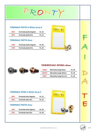 TERMINALE PIATTO in Blister da pz.2

 3873    Terminale piatto Argento   Pz. 12
 3874    Terminale piatto Oro       Pz. 12


TERMINALE PIATTO sfuso

 3789    Terminale piatto Argento   Pz. 24
 3790    Terminale piatto Oro       Pz. 24




                                      TERMINALE SFERA sfuso

                                        3781R     Mensolina lunga Rame       Pz. 24
                                       3781OT     Mensolina lunga Ottone     Pz. 24
                                        3781F     Mensolina lunga Ferro B.   Pz. 24




TERMINALE SFERA in Blister da pz.2

 3875    Terminale sfera Argento    Pz. 12
 3876    Terminale sfera Oro        Pz. 12


TERMINALE PIATTO sfuso

 3792    Terminale sfera Argento    Pz. 24
 3791    Terminale sfera Oro        Pz. 24




                                    Liantonio Vernici s.r.l.                          245
 
