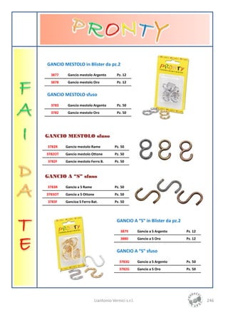GANCIO MESTOLO in Blister da pz.2

  3877    Gancio mestolo Argento          Pz. 12
  3878    Gancio mestolo Oro              Pz. 12


GANCIO MESTOLO sfuso

  3783    Gancio mestolo Argento          Pz. 50
  3782    Gancio mestolo Oro              Pz. 50




GANCIO MESTOLO sfuso

3782R    Gancio mestolo Rame             Pz. 50
3782OT   Gancio mestolo Ottone           Pz. 50
3782F    Gancio mestolo Ferro B.         Pz. 50


GANCIO A “S” sfuso

3783R    Gancio a S Rame                 Pz. 50
3783OT   Gancio a S Ottone               Pz. 50
3783F    Gancioa S Ferro Bat.            Pz. 50




                                          GANCIO A “S” in Blister da pz.2

                                            3879        Gancio a S Argento   Pz. 12
                                            3880        Gancio a S Oro       Pz. 12


                                          GANCIO A “S” sfuso

                                            3783G       Gancio a S Argento   Pz. 50
                                            3782G       Gancio a S Oro       Pz. 50




                             Liantonio Vernici s.r.l.                                 246
 