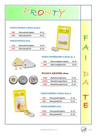 PLACCA PICCOLA in Blister da pz.2

 3885    Placca piccola Argento   Pz. 12
 3884    Placca piccola Oro       Pz. 12


PLACCA PICCOLA sfuso

 3798    Placca piccola Argento   Pz. 24
 3797    Placca piccola Oro       Pz. 24




                                     PLACCA TRIANGOLARE in blister pz. 2

                                        3887      Placca triangolare Argento     Pz. 24
                                        3886      Placca triangolare Oro         Pz. 24




                                     PLACCA GRANDE sfuso

                                       3798R      Mensolina lunga Rame          Pz. 24
                                      3798OT      Mensolina lunga Ottone        Pz. 24
                                       3798F      Mensolina lunga Ferro B.      Pz. 24




                                    PLACCA GRANDE in Blister da pz.2

                                      3889      Placca grande Argento          Pz. 12
                                      3888      Placca grande Oro              Pz. 12


                                    PLACCA GRANDE sfuso

                                     3798G      Placca grande Argento          Pz. 24
                                     3798G      Placca grande Oro              Pz. 24




                                    Liantonio Vernici s.r.l.                              247
 