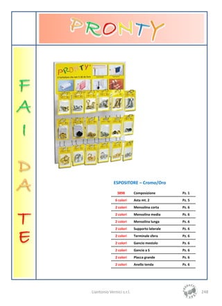 ESPOSITORE – Cromo/Oro

               3898        Composizione        Pz. 1
              6 colori     Asta mt. 2          Pz. 5
              2 colori     Mensolina corta     Pz. 6
              2 colori     Mensolina media     Pz. 6
              2 colori     Mensolina lunga     Pz. 6
              2 colori     Supporto laterale   Pz. 6
              2 colori     Terminale sfera     Pz. 6
              2 colori     Gancio mestolo      Pz. 6
              2 colori     Gancio a S          Pz. 6
              2 colori     Placca grande       Pz. 6
              2 colori     Anello tenda        Pz. 6




Liantonio Vernici s.r.l.                               248
 