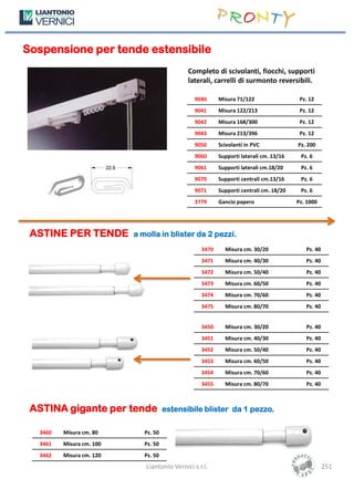 Sospensione per tende estensibile
                                             Completo di scivolanti, fiocchi, supporti
                                             laterali, carrelli di surmonto reversibili.

                                               9040      Misura 71/122                  Pz. 12
                                               9041      Misura 122/213                 Pz. 12
                                               9042      Misura 168/300                 Pz. 12
                                               9043      Misura 213/396                 Pz. 12
                                               9050      Scivolanti in PVC             Pz. 200
                                               9060      Supporti laterali cm. 13/16    Pz. 6
                                               9061      Supporti laterali cm.18/20     Pz. 6
                                               9070      Supporti centrali cm.13/16     Pz. 6
                                               9071      Supporti centrali cm. 18/20    Pz. 6
                                               3779      Gancio papero                 Pz. 1000




 ASTINE PER TENDE         a molla in blister da 2 pezzi.
                                                  3470     Misura cm. 30/20               Pz. 40
                                                  3471     Misura cm. 40/30               Pz. 40
                                                  3472     Misura cm. 50/40               Pz. 40
                                                  3473     Misura cm. 60/50               Pz. 40
                                                  3474     Misura cm. 70/60               Pz. 40
                                                  3475     Misura cm. 80/70               Pz. 40


                                                  3450     Misura cm. 30/20               Pz. 40
                                                  3451     Misura cm. 40/30               Pz. 40
                                                  3452     Misura cm. 50/40               Pz. 40
                                                  3453     Misura cm. 60/50               Pz. 40
                                                  3454     Misura cm. 70/60               Pz. 40
                                                  3455     Misura cm. 80/70               Pz. 40



 ASTINA gigante per tende             estensibile blister da 1 pezzo.

  3460   Misura cm. 80       Pz. 50
  3461   Misura cm. 100      Pz. 50
  3462   Misura cm. 120      Pz. 50
                             Liantonio Vernici s.r.l.                                              251
 