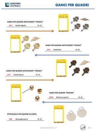 GANCI PER QUADRI ANTICHIZZATI “FIESOLE”
  3674     Fiesole Argento         Pz. 12




                                                 GANCI PER QUADRI ANTICHIZZATI “FIESOLE”

                                                   3673        Fiesole Oro               Pz. 12




GANCI PER QUADRI ANTICHIZZATI “FIESOLE”
3675     Fiesole Bronzo          Pz. 12




                                                       GANCI PER QUADRI ”PERLINA”

                                                       98502       Perlina oro pezzi 5       Pz. 12




 ATTACCAGLIE PER QUADRI IN CARTA

  3686     Attaccaglie pezzi 6     Pz. 12




                                          Liantonio Vernici s.r.l.                                    252
 