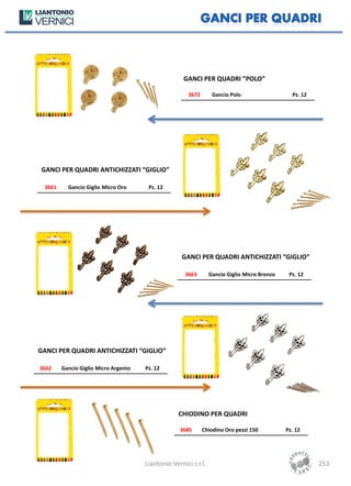 GANCI PER QUADRI ”POLO”

                                                       3672       Gancio Polo                   Pz. 12




GANCI PER QUADRI ANTICHIZZATI “GIGLIO”

 3661     Gancio Giglio Micro Oro      Pz. 12




                                                    GANCI PER QUADRI ANTICHIZZATI “GIGLIO”

                                                     3663        Gancio Giglio Micro Bronzo    Pz. 12




GANCI PER QUADRI ANTICHIZZATI “GIGLIO”

3662    Gancio Giglio Micro Argento   Pz. 12




                                                   CHIODINO PER QUADRI

                                                   3685       Chiodino Oro pezzi 150          Pz. 12




                                      Liantonio Vernici s.r.l.                                           253
 