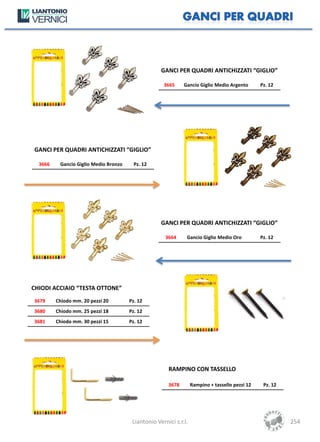 GANCI PER QUADRI ANTICHIZZATI “GIGLIO”

                                                     3665     Gancio Giglio Medio Argento        Pz. 12




GANCI PER QUADRI ANTICHIZZATI “GIGLIO”

  3666    Gancio Giglio Medio Bronzo     Pz. 12




                                                    GANCI PER QUADRI ANTICHIZZATI “GIGLIO”

                                                      3664     Gancio Giglio Medio Oro           Pz. 12




CHIODI ACCIAIO “TESTA OTTONE”
3679     Chiodo mm. 20 pezzi 20        Pz. 12
3680     Chiodo mm. 25 pezzi 18        Pz. 12
3681     Chiodo mm. 30 pezzi 15        Pz. 12




                                                       RAMPINO CON TASSELLO

                                                       3678        Rampino + tassello pezzi 12    Pz. 12




                                        Liantonio Vernici s.r.l.                                           254
 