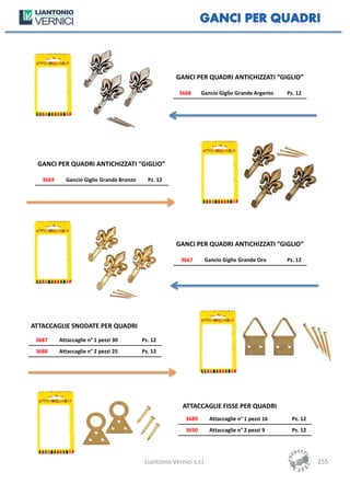 GANCI PER QUADRI ANTICHIZZATI “GIGLIO”

                                                        3668      Gancio Giglio Grande Argento    Pz. 12




 GANCI PER QUADRI ANTICHIZZATI “GIGLIO”

   3669     Gancio Giglio Grande Bronzo     Pz. 12




                                                       GANCI PER QUADRI ANTICHIZZATI “GIGLIO”

                                                         3667      Gancio Giglio Grande Oro       Pz. 12




ATTACCAGLIE SNODATE PER QUADRI
 3687     Attaccaglie n° 1 pezzi 30       Pz. 12
 3688     Attaccaglie n° 2 pezzi 25       Pz. 12




                                                          ATTACCAGLIE FISSE PER QUADRI
                                                           3689       Attaccaglie n° 1 pezzi 16     Pz. 12
                                                           3690       Attaccaglie n° 2 pezzi 9      Pz. 12




                                           Liantonio Vernici s.r.l.                                          255
 