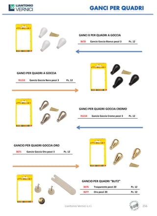 GANCI X PER QUADRI A GOCCIA
                                                       3670      Gancio Goccia Bianco pezzi 3   Pz. 12




 GANCI PER QUADRI A GOCCIA

  91153     Gancio Goccia Nero pezzi 3     Pz. 12




                                                      GANCI PER QUADRI GOCCIA CROMO

                                                       91154      Gancio Goccia Cromo pezzi 3   Pz. 12




GANCIO PER QUADRI GOCCIA ORO
 3671     Gancio Goccia Oro pezzi 3      Pz. 12




                                                         GANCIO PER QUADRI “BLITZ”
                                                          3676       Trasparente pezzi 20         Pz. 12
                                                          3677       Oro pezzi 20                 Pz. 12




                                          Liantonio Vernici s.r.l.                                         256
 