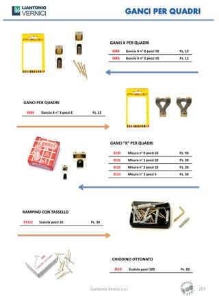 GANCI X PER QUADRI
                                              3682     Gancio X n° 0 pezzi 10   Pz. 12
                                              3683     Gancio X n° 2 pezzi 10   Pz. 12




GANCI PER QUADRI

 3684    Gancio X n° 3 pezzi 6    Pz. 12




                                             GANCI “X” PER QUADRI

                                               3530     Misura n° 0 pezzi 10    Pz. 30
                                               3531     Misura n° 1 pezzi 10    Pz. 30
                                               3532     Misura n° 2 pezzi 10    Pz. 30
                                               3533     Misura n° 3 pezzi 5     Pz. 30




RAMPINO CON TASSELLO

97312   Scatola pezzi 10         Pz. 30




                                              CHIODINO OTTONATO

                                               3510         Scatola pezzi 100   Pz. 20




                                 Liantonio Vernici s.r.l.                                257
 