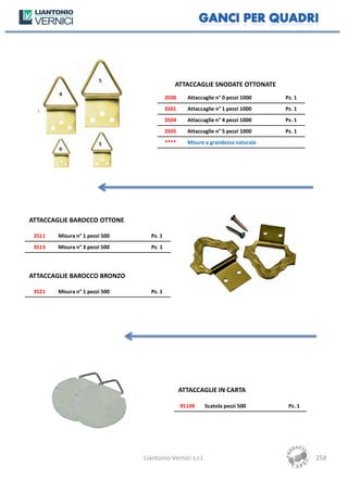 ATTACCAGLIE SNODATE OTTONATE
                                          3500     Attaccaglie n° 0 pezzi 1000   Pz. 1
                                          3501     Attaccaglie n° 1 pezzi 1000   Pz. 1
                                          3504     Attaccaglie n° 4 pezzi 1000   Pz. 1
                                          3505     Attaccaglie n° 5 pezzi 1000   Pz. 1
                                          ****     Misure a grandezza naturale




ATTACCAGLIE BAROCCO OTTONE

 3511   Misura n° 1 pezzi 500     Pz. 1
 3513   Misura n° 3 pezzi 500     Pz. 1




ATTACCAGLIE BAROCCO BRONZO

 3521   Misura n° 1 pezzi 500     Pz. 1




                                                 ATTACCAGLIE IN CARTA

                                                 91149     Scatola pezzi 500      Pz. 1




                                Liantonio Vernici s.r.l.                                  258
 