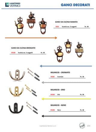 GANCI DA CUCINA RAMATO

                                                         3950       Scatola ass. 3 soggetti            Pz. 30




GANCI DA CUCINA BRONZATO

3950B   Scatola ass. 3 soggetti    Pz. 30




                                                 BIGANCIO - CROMATO
                                                 3958C       Cromato                          Pz. 30




                                                 BIGANCIO - ORO

                                                 3958O       Oro                              Pz. 30




                                                 BIGANCIO - NERO

                                                 3958N       Nero                             Pz. 30




                                  Liantonio Vernici s.r.l.                                                259
 