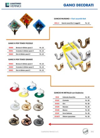 GANCIO MURANO – Fiori assortiti 4x4

                                                         3951.4   Gancio assortito 3 soggetti   Pz. 12




GANCI X PER TENDE PICCOLO

98480   Bronzo in blister pezzi 2    Pz. 12
98481   Cromato in blister pezzi 2   Pz. 12
98482   Oro in blister pezzi 2       Pz. 12


GANCI X PER TENDE GRANDE

98483   Bronzo in blister pezzi 2    Pz. 12
98484   Cromato in blister pezzi 2   Pz. 12
98485   Oro in blister pezzi 2       Pz. 12




                                                        GANCIO IN METALLO con biadesivo

                                                          3918     Colorato Assortito           Pz. 20
                                                         3918C     Cromato                      Pz. 20
                                                         3918O     Oro                          Pz. 20
                                                         3918R     Ramato                       Pz. 20
                                                         3918B     Bianco                       Pz. 20
                                                          3918F    Ferro battuto                Pz. 20
                                                         3918OT    Ottone spazzolato            Pz. 20




                                       Liantonio Vernici s.r.l.                                          261
 