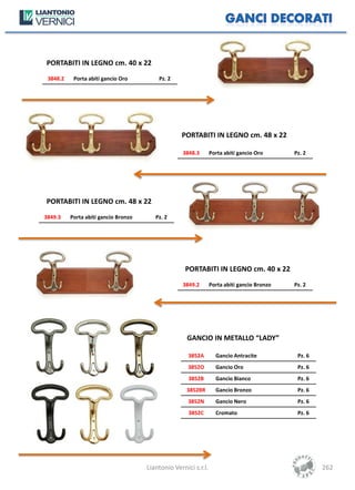 PORTABITI IN LEGNO cm. 40 x 22
 3848.2    Porta abiti gancio Oro         Pz. 2




                                                   PORTABITI IN LEGNO cm. 48 x 22

                                                    3848.3       Porta abiti gancio Oro      Pz. 2




PORTABITI IN LEGNO cm. 48 x 22
3849.3    Porta abiti gancio Bronzo      Pz. 2




                                                     PORTABITI IN LEGNO cm. 40 x 22
                                                    3849.2       Porta abiti gancio Bronzo   Pz. 2




                                                     GANCIO IN METALLO “LADY”

                                                      3852A        Gancio Antracite           Pz. 6
                                                      3852O        Gancio Oro                 Pz. 6
                                                      3852B        Gancio Bianco              Pz. 6
                                                     3852BR        Gancio Bronzo              Pz. 6
                                                      3852N        Gancio Nero                Pz. 6
                                                      3852C        Cromato                    Pz. 6




                                      Liantonio Vernici s.r.l.                                        262
 