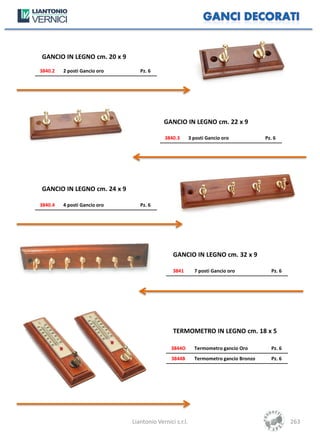GANCIO IN LEGNO cm. 20 x 9
3840.2   2 posti Gancio oro      Pz. 6




                                           GANCIO IN LEGNO cm. 22 x 9

                                            3840.3       3 posti Gancio oro           Pz. 6




GANCIO IN LEGNO cm. 24 x 9

3840.4   4 posti Gancio oro      Pz. 6




                                               GANCIO IN LEGNO cm. 32 x 9

                                               3841        7 posti Gancio oro           Pz. 6




                                               TERMOMETRO IN LEGNO cm. 18 x 5

                                              3844O        Termometro gancio Oro        Pz. 6
                                              3844B        Termometro gancio Bronzo     Pz. 6




                              Liantonio Vernici s.r.l.                                          263
 
