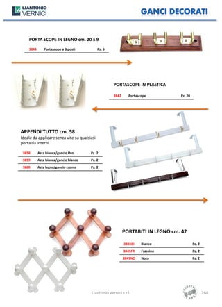 PORTA SCOPE IN LEGNO cm. 20 x 9
    3843      Portascope a 3 posti            Pz. 6




                                                      PORTASCOPE IN PLASTICA

                                                      3842     Portascope          Pz. 20




APPENDI TUTTO cm. 58
Ideale da applicare senza vite su qualsiasi
porta da interni.

 3858      Asta bianca/gancio Oro       Pz. 2
 3859      Asta bianca/gancio bianco    Pz. 2
 3860      Asta legno/gancio cromo      Pz. 2




                                                             PORTABITI IN LEGNO cm. 42

                                                             3845BI   Bianco                Pz. 2
                                                             3845FR   Frassino              Pz. 2
                                                             3845NO   Noce                  Pz. 2




                                        Liantonio Vernici s.r.l.                                    264
 