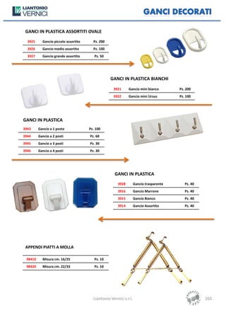 GANCI IN PLASTICA ASSORTITI OVALE
  3925     Gancio piccolo assortito     Pz. 200
  3926     Gancio medio assortito       Pz. 100
  3927     Gancio grande assortito       Pz. 50




                                                  GANCI IN PLASTICA BIANCHI

                                                    3921     Gancio mini bianco         Pz. 200
                                                    3922     Gancio mini Ursus          Pz. 100




GANCI IN PLASTICA
3943     Gancio a 1 posto             Pz. 100
3944     Gancio a 2 posti             Pz. 60
3945     Gancio a 3 posti             Pz. 30
3946     Gancio a 4 posti             Pz. 30




                                                     GANCI IN PLASTICA
                                                      3928         Gancio trasparente      Pz. 40
                                                      3916         Gancio Marrone          Pz. 40
                                                      3915         Gancio Bianco           Pz. 40
                                                      3914         Gancio Assortito        Pz. 40




 APPENDI PIATTI A MOLLA

 98410     Misura cm. 16/25              Pz. 10
 98420     Misura cm. 22/33              Pz. 10




                                        Liantonio Vernici s.r.l.                                    265
 