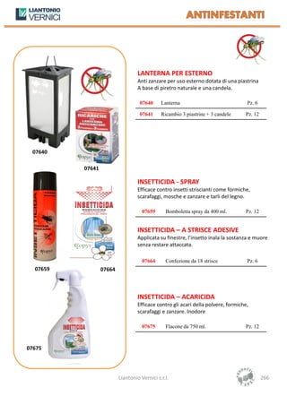 LANTERNA PER ESTERNO
                                   Anti zanzare per uso esterno dotata di una piastrina
                                   A base di piretro naturale e una candela.

                                    07640     Lanterna                              Pz. 6

                                    07641     Ricambio 3 piastrine + 3 candele     Pz. 12




 07640

          07641

                                   INSETTICIDA - SPRAY
                                   Efficace contro insetti striscianti come formiche,
                                   scarafaggi, mosche e zanzare e tarli del legno.

                                     07659      Bomboletta spray da 400 ml.        Pz. 12


                                   INSETTICIDA – A STRISCE ADESIVE
                                   Applicata su finestre, l’insetto inala la sostanza e muore
                                   senza restare attaccata.

                                     07664      Confezione da 18 strisce            Pz. 6
  07659           07664



                                   INSETTICIDA – ACARICIDA
                                   Efficace contro gli acari della polvere, formiche,
                                   scarafaggi e zanzare. Inodore

                                     07675      Flacone da 750 ml.                 Pz. 12



07675




                          Liantonio Vernici s.r.l.                                          266
 