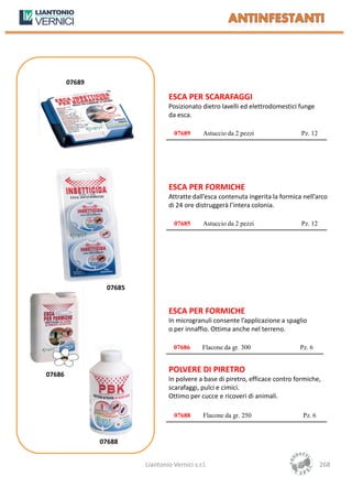 07689

                                  ESCA PER SCARAFAGGI
                                  Posizionato dietro lavelli ed elettrodomestici funge
                                  da esca.

                                    07689      Astuccio da 2 pezzi                Pz. 12




                                  ESCA PER FORMICHE
                                  Attratte dall’esca contenuta ingerita la formica nell’arco
                                  di 24 ore distruggerà l’intera colonia.

                                    07685      Astuccio da 2 pezzi                Pz. 12




                 07685


                                  ESCA PER FORMICHE
                                  In microgranuli consente l’applicazione a spaglio
                                  o per innaffio. Ottima anche nel terreno.

                                    07686      Flacone da gr. 300                 Pz. 6


                                  POLVERE DI PIRETRO
07686
                                  In polvere a base di piretro, efficace contro formiche,
                                  scarafaggi, pulci e cimici.
                                  Ottimo per cucce e ricoveri di animali.

                                    07688      Flacone da gr. 250                  Pz. 6



                07688


                         Liantonio Vernici s.r.l.                                          268
 
