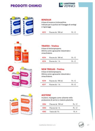 BENZILUX
   A base di esano e tricloroetiline.
   Indicato per la pulizia ed il lavaggio di orologi
   e ingranaggi.

    0232      Flacone da 500 ml              Pz. 12




   TRIATEX - Trielina
   A base di dicloropropano.
   Ottimo come sgrassante industriale e
   smacchiatore.

    0236      Flacone da 500 ml.             Pz. 12

    0234      Flacone da 1 lt.               Pz. 12



   NEW TRIELAX - Trielina
   A base di dicloropropano.
   Ottimo come sgrassante industriale e
   smacchiatore.

    0238      Flacone da 500 ml.             Pz. 12

    0237      Flacone da 1 lt.               Pz. 12




   ACETONE
   Incolore, impiegato come solvente nella
   produzione di vernici e materie plastiche.

    0206      Flacone da 500 ml                Pz. 12

    0204      Flacone da 1 lt.                 Pz. 12

    0202      Tanica da 5 lt.                   Pz. 4




Liantonio Vernici s.r.l.                                27
 