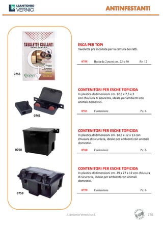 ESCA PER TOPI
                        Tavoletta pre incollata per la cattura dei ratti.


                          0755       Busta da 2 pezzi cm. 22 x 30           Pz. 12



0755



                        CONTENITORI PER ESCHE TOPICIDA
                        In plastica di dimensioni cm. 12,5 x 7,5 x 3
                        con chiusura di sicurezza, ideale per ambienti con
                        animali domestici.

                          0761       Contenitore                            Pz. 6
        0761



                        CONTENITORI PER ESCHE TOPICIDA
                        In plastica di dimensioni cm. 14,5 x 12 x 13 con
                        chiusura di sicurezza, ideale per ambienti con animali
                        domestici.

0760                      0760       Contenitore                            Pz. 6




                        CONTENITORI PER ESCHE TOPICIDA
                        In plastica di dimensioni cm. 29 x 27 x 12 con chiusura
                        di sicurezza, ideale per ambienti con animali
                        domestici.

                          0759       Contenitore                            Pz. 6
 0759




               Liantonio Vernici s.r.l.                                              270
 