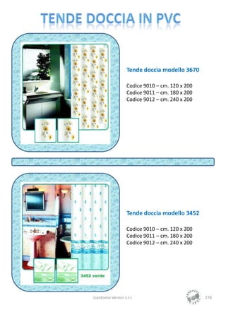 Tende doccia modello 3670

                    Codice 9010 – cm. 120 x 200
                    Codice 9011 – cm. 180 x 200
                    Codice 9012 – cm. 240 x 200




                    Tende doccia modello 3452

                    Codice 9010 – cm. 120 x 200
                    Codice 9011 – cm. 180 x 200
                    Codice 9012 – cm. 240 x 200




Liantonio Vernici s.r.l.                          276
 