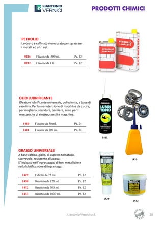 PETROLIO
  Lavorato e raffinato viene usato per sgrassare
  i metalli ed altri usi.

    0216      Flacone da 500 ml.            Pz. 12

    0212      Flacone da 1 lt.              Pz. 12




OLIO LUBRIFICANTE
Oleatore lubrificante universale, polivalente, a base di
vasellina. Per la manutenzione di macchine da cucire,
per maglieria, serrature, cerniere, armi, parti
meccaniche di elettroutensili e macchine.

   1410      Flacone da 50 ml.              Pz. 24

   1411      Flacone da 100 ml.             Pz. 24

                                                                 1411



GRASSO UNIVERSALE
A base calcica, giallo, di aspetto tomatoso,
scorrevole, resistente all’acqua.                                        1410
E’ indicato nell’ingrassaggio di funi metalliche e
nella lubrificazione di ingranaggi.

  1429      Tubetto da 75 ml.                  Pz. 12

  1430      Barattolo da 125 ml.               Pz. 12

  1432      Barattolo da 500 ml.               Pz. 12

  1433      Barattolo da 1000 ml.              Pz. 12
                                                                  1429
                                                                         1432




                                      Liantonio Vernici s.r.l.                  28
 