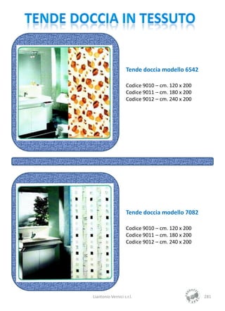Tende doccia modello 6542

                    Codice 9010 – cm. 120 x 200
                    Codice 9011 – cm. 180 x 200
                    Codice 9012 – cm. 240 x 200




                    Tende doccia modello 7082

                    Codice 9010 – cm. 120 x 200
                    Codice 9011 – cm. 180 x 200
                    Codice 9012 – cm. 240 x 200




Liantonio Vernici s.r.l.                          281
 