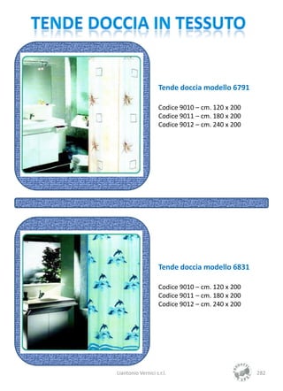 Tende doccia modello 6791

                    Codice 9010 – cm. 120 x 200
                    Codice 9011 – cm. 180 x 200
                    Codice 9012 – cm. 240 x 200




                    Tende doccia modello 6831

                    Codice 9010 – cm. 120 x 200
                    Codice 9011 – cm. 180 x 200
                    Codice 9012 – cm. 240 x 200




Liantonio Vernici s.r.l.                          282
 