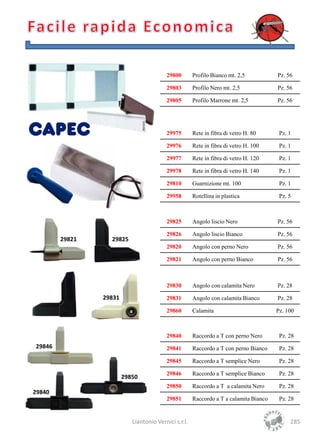 29800        Profilo Bianco mt. 2,5           Pz. 56

                                         29803        Profilo Nero mt. 2,5             Pz. 56

                                         29805        Profilo Marrone mt. 2,5          Pz. 56




                                         29975        Rete in fibra di vetro H. 80      Pz. 1

                                         29976        Rete in fibra di vetro H. 100     Pz. 1

                                         29977        Rete in fibra di vetro H. 120     Pz. 1

                                         29978        Rete in fibra di vetro H. 140     Pz. 1

                                         29810        Guarnizione mt. 100               Pz. 1

                                         29958        Rotellina in plastica             Pz. 5



                                         29825        Angolo liscio Nero               Pz. 56

                                         29826        Angolo liscio Bianco             Pz. 56
        29821     29825
                                         29820        Angolo con perno Nero            Pz. 56

                                         29821        Angolo con perno Bianco          Pz. 56



                                         29830        Angolo con calamita Nero         Pz. 28

                29831                    29831        Angolo con calamita Bianco       Pz. 28

                                         29860        Calamita                         Pz. 100



                                         29840        Raccordo a T con perno Nero       Pz. 28
29846                                    29841        Raccordo a T con perno Bianco     Pz. 28

                                         29845        Raccordo a T semplice Nero        Pz. 28

                                         29846        Raccordo a T semplice Bianco      Pz. 28
                        29850
                                         29850        Raccordo a T a calamita Nero      Pz. 28
29840
                                         29851        Raccordo a T a calamita Bianco    Pz. 28


                           Liantonio Vernici s.r.l.                                         285
 
