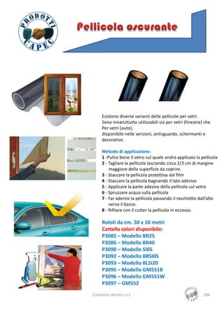 Esistono diverse varianti delle pellicole per vetri.
     Sono innanzitutto utilizzabili sia per vetri (finestre) che
     Per vetri (auto).
     disponibile nelle versioni, antisguardo, schermanti e
     decorative.

     Metodo di applicazione:
     1 -Pulire bene il vetro sul quale andrà applicata la pellicola
     2 - Tagliare la pellicola lasciando circa 2/3 cm di margine
         maggiore della superficie da coprire.
     3 - Staccare la pellicola protettiva dal film
     4 - Staccare la pellicola bagnando il lato adesivo
     5 - Applicare la parte adesiva della pellicola sul vetro
     6 - Spruzzare acqua sulla pellicola
     7 - Far aderire la pellicola passando il raschietto dall’alto
         verso il basso.
     8 - Rifilare con il cutter la pellicola in eccesso.

     Rotoli da cm. 50 x 10 metri
     Cartella colori disponibile:
     P3085 – Modello BR25
     P3086 – Modello BR40
     P3090 – Modello SI05
     P3092 – Modello BRSI05
     P3093 – Modello BLSI20
     P3095 – Modello GM551B
     P3096 – Modello GM551W
     P3097 – GM552
Liantonio Vernici s.r.l.                                    286
 