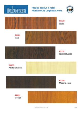 Plastica adesiva in rotoli
                 Altezza cm.45 Lunghezza 10 mt.



                                              P1120
                                              Olmo




      P1121
      Pino




                                              P1152
                                              Quercia rustica




P1153
Abete canadese




                                              P1154
                                              Mogano scuro




      P2091
      Ciliegio



                   Liantonio Vernici s.r.l.                     289
 
