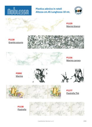 Plastica adesiva in rotoli
                      Altezza cm.45 Lunghezza 10 mt.



                                                   P1129
                                                   Marmo bianco




P1130
Granito azzurro




                                                   P1156
                                                   Marmo carrara




       P2092
       Marmo




                                                   P1177
                                                   Piastrella Thè




         P1138
         Piastrella



                        Liantonio Vernici s.r.l.                    290
 