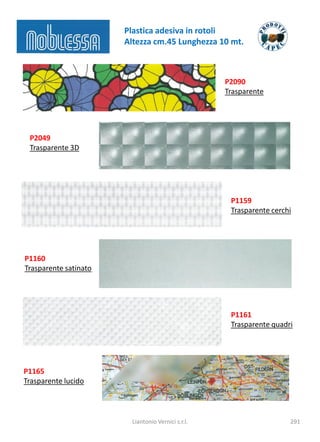 Plastica adesiva in rotoli
                       Altezza cm.45 Lunghezza 10 mt.



                                                    P2090
                                                    Trasparente




 P2049
 Trasparente 3D




                                                     P1159
                                                     Trasparente cerchi




P1160
Trasparente satinato




                                                     P1161
                                                     Trasparente quadri




P1165
Trasparente lucido



                         Liantonio Vernici s.r.l.                     291
 
