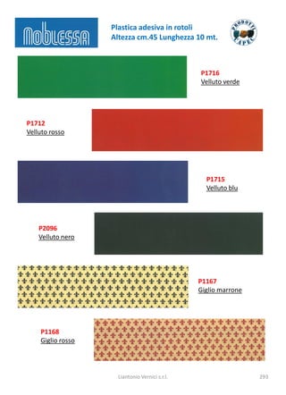 Plastica adesiva in rotoli
                   Altezza cm.45 Lunghezza 10 mt.



                                                P1716
                                                Velluto verde




P1712
Velluto rosso




                                                  P1715
                                                  Velluto blu




    P2096
    Velluto nero




                                                P1167
                                                Giglio marrone




    P1168
    Giglio rosso



                     Liantonio Vernici s.r.l.                    293
 