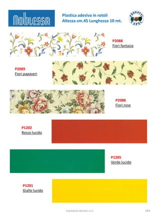 Plastica adesiva in rotoli
                    Altezza cm.45 Lunghezza 10 mt.



                                                 P2088
                                                 Fiori fantasia




P2089
Fiori papaveri




                                                   P2088
                                                   Fiori rose




    P1202
    Rosso lucido




                                                 P1205
                                                 Verde lucido




    P1201
    Giallo lucido



                      Liantonio Vernici s.r.l.                    294
 