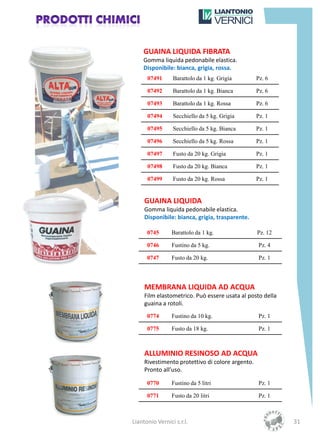 GUAINA LIQUIDA FIBRATA
    Gomma liquida pedonabile elastica.
    Disponibile: bianca, grigia, rossa.
      07491      Barattolo da 1 kg. Grigia        Pz. 6

      07492      Barattolo da 1 kg. Bianca        Pz. 6

      07493      Barattolo da 1 kg. Rossa         Pz. 6

      07494      Secchiello da 5 kg. Grigia       Pz. 1

      07495      Secchiello da 5 kg. Bianca       Pz. 1

      07496      Secchiello da 5 kg. Rossa        Pz. 1

      07497      Fusto da 20 kg. Grigia           Pz. 1

      07498      Fusto da 20 kg. Bianca           Pz. 1

      07499      Fusto da 20 kg. Rossa            Pz. 1


     GUAINA LIQUIDA
     Gomma liquida pedonabile elastica.
     Disponibile: bianca, grigia, trasparente.

      0745       Barattolo da 1 kg.               Pz. 12

      0746       Fustino da 5 kg.                  Pz. 4

      0747       Fusto da 20 kg.                   Pz. 1




     MEMBRANA LIQUIDA AD ACQUA
     Film elastometrico. Può essere usata al posto della
     guaina a rotoli.
      0774       Fustino da 10 kg.                 Pz. 1

      0775       Fusto da 18 kg.                   Pz. 1



     ALLUMINIO RESINOSO AD ACQUA
     Rivestimento protettivo di colore argento.
     Pronto all’uso.

      0770       Fustino da 5 litri                Pz. 1

      0771       Fusto da 20 litri                 Pz. 1



Liantonio Vernici s.r.l.                                   31
 