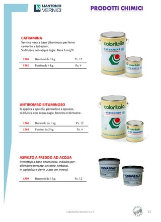 CATRAMINA
 Vernice nera a base bituminosa per ferro
 cemento e tubazioni.
 Si diluisce con acqua ragia. Resa 6 mq/lt

  1380     Barattolo da 1 kg.              Pz. 12

  1381     Fustino da 4 kg.                  Pz. 4




ANTIROMBO BITUMINOSO
Si applica a spatola, pennello e a spruzzo,
si diluisce con acqua ragia, benzina e kerosene.


  1360     Barattolo da 1 kg.                Pz. 12

  1361     Fustino da 5 kg.                   Pz. 4




ASFALTO A FREDDO AD ACQUA
Protettivo a base bituminosa, indicato per
difendere terrazze, cisterne, serbatoi.
In agricoltura viene usato per innesti.

  1350     Barattolo da 1 kg.              Pz. 12




                                    Liantonio Vernici s.r.l.   32
 