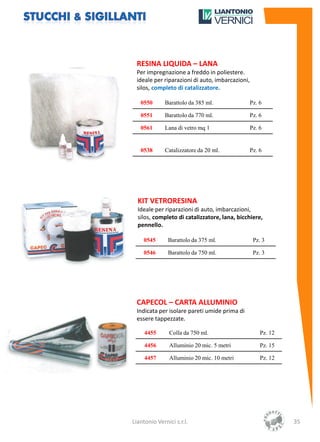 RESINA LIQUIDA – LANA
 Per impregnazione a freddo in poliestere.
 ideale per riparazioni di auto, imbarcazioni,
 silos, completo di catalizzatore.

   0550       Barattolo da 385 ml.               Pz. 6

   0551       Barattolo da 770 ml.               Pz. 6

   0561       Lana di vetro mq 1                 Pz. 6


   0538       Catalizzatore da 20 ml.            Pz. 6




  KIT VETRORESINA
  Ideale per riparazioni di auto, imbarcazioni,
  silos, completo di catalizzatore, lana, bicchiere,
  pennello.

    0545       Barattolo da 375 ml.               Pz. 3

    0546       Barattolo da 750 ml.               Pz. 3




 CAPECOL – CARTA ALLUMINIO
 Indicata per isolare pareti umide prima di
 essere tappezzate.

     4455      Colla da 750 ml.                      Pz. 12

     4456      Alluminio 20 mic. 5 metri             Pz. 15

     4457      Alluminio 20 mic. 10 metri            Pz. 12




Liantonio Vernici s.r.l.                                      35
 