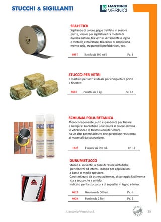 SEALSTICK
   Sigillante di colore grigio trafilato in sezioni
   piatte, ideale per sigillature tra metalli di
   diversa natura, tra vetri e serramenti in legno
   e metallo e muratura, tra canali di condiziona
   mento aria, tra pannelli prefabbricati, ecc.

    0817       Rotolo da 180 mt/l               Pz. 1




 STUCCO PER VETRI
 Il mastice per vetri è ideale per completare porte
 e finestre.

    0601      Panetto da 1 kg.                 Pz. 12




 SCHIUMA POLIURETANICA
 Monocomponente, auto espandente per fissare
 e riempire. Garantisce una tenuta al calore elimina
 le vibrazioni e le trasmissioni di rumore.
 ha un alto potere adesivo che garantisce resistenza
 ai materiali da costruzione.


     1023      Flacone da 750 ml.                Pz. 12



  DURUMSTUCCO
  Stucco a solvente, a base di resine alchidiche,
   per esterni ed interni. Idoneo per applicazioni
  a basso e medio spessore.
  Caratterizzato da ottima aderenza, si carteggia facilmente
   sia a secco che a umido.
  Indicato per la stuccatura di superfici in legno e ferro.

     0625      Barattolo da 500 ml.             Pz. 6

     0626      Fustino da 2 litri               Pz. 2



Liantonio Vernici s.r.l.                                       39
 