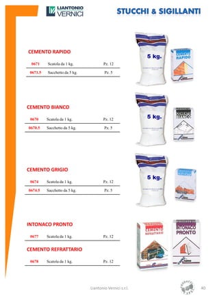 CEMENTO RAPIDO

 0671     Scatola da 1 kg.             Pz. 12

 0671.5   Sacchetto da 5 kg.           Pz. 5




CEMENTO BIANCO

 0670     Scatola da 1 kg.             Pz. 12

0670.5    Sacchetto da 5 kg.           Pz. 5




CEMENTO GRIGIO

 0674     Scatola da 1 kg.             Pz. 12

0674.5    Sacchetto da 5 kg.           Pz. 5




INTONACO PRONTO

 0677     Scatola da 1 kg.             Pz. 12


CEMENTO REFRATTARIO

 0678     Scatola da 1 kg.             Pz. 12




                               Liantonio Vernici s.r.l.   40
 