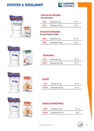 STUCCO IN POLVERE
  Per uso interno.

     0610       Scatola da 1 kg.      Pz. 12

     0611       Sacchetto da 5 kg.    Pz. 5


 STUCCO IN POLVERE
 Per uso esterno, ruvido.

     0608       Scatola da 1 kg.      Pz. 12

     0609       Sacchetto da 5 kg.    Pz. 5




     SCAGLIOLA
      0672      Scatola da 1 kg.      Pz. 12

     0672.5     Sacchetto da 5 kg.    Pz. 5




     GESSO
       0673      Scatola da 1 kg.     Pz. 12

      0673.5     Sacchetto da 5 kg.    Pz. 5




     GESSO ALABASTRINO

       0669      Scatola da 1 kg.      Pz. 12

      0669.5     Sacchetto da 5 kg.     Pz. 5




Liantonio Vernici s.r.l.                        41
 