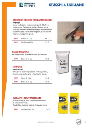 STUCCO IN POLVERE PER CARTONGESSO
 Impiego
 Viene usato come stuccatura di giunti di lastre in
 cartongesso. Può essere anche utilizzato per la
 rasatura completa e per l'incollaggio (ad esempio su
 calcestruzzo) di lastre in cartongesso, e per piccole
 riparazioni di parti in gesso.

  0612      Scatola da 1 kg.                 Pz. 12

  0613      Sacchetto da 5 kg.                Pz. 5




GESSO BOLOGNA
Particolarmente usato nel settore del restauro.

  0675      Sacco da 25 kg.                   Pz. 1



LITOPONE
Applicazioni:
Utilizzato in materie plastiche, vernici, gomma,
rivestimento, pelle, carta e fare in altri campi.

  8195      Sacco da 5 kg.                    Pz. 1

  8196      Sacco da 25 kg.                   Pz. 1




 ISOLANTE - NEUTRALIZZANTE
 Sciolto in acqua, isola e irrobustisce intonaci
 di calce e cemento.
 Neutralizza macchie vecchie di acqua e fumo.

  0602      Sacchetto da 1 Kg.                Pz. 12




                                   Liantonio Vernici s.r.l.   42
 