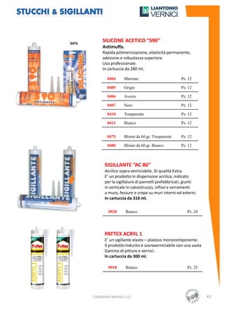 0475
            SILICONE ACETICO “S90”
            Antimuffa.
            Rapida polimerizzazione, elasticità permanente,
            adesione e robustezza superiore.
            Uso professionale.
            In cartuccia da 280 ml.

               0404       Marrone                         Pz. 12

               0405       Grigio                          Pz. 12

               0406       Avorio                          Pz. 12

               0407       Nero                            Pz. 12

               0410       Trasparente                     Pz. 12

               0411       Bianco                          Pz. 12


               0475       Blister da 60 gr. Trasparente   Pz. 12

               0480       Blister da 60 gr. Bianco        Pz. 12



              SIGILLANTE “AC 86”
              Acrilico sopra verniciabile. Di qualità Extra.
              E’ un prodotto in dispersione acrilica, indicato
              per la sigillatura di pannelli prefabbricati, giunti
              in verticale in calcestruzzo, infissi e serramenti
              a muro, fessure e crepe su muri interni ed esterni.
              In cartuccia da 310 ml.

                0920       Bianco                            Pz. 24




              PATTEX ACRYL 1
              E’ un sigillante elasto – plastico monocomponente.
              Il prodotto indurito è sovraverniciabile con una vasta
              Gamma di pitture e vernici.
              In cartuccia da 300 ml.

                0918       Bianco                            Pz. 25




       Liantonio Vernici s.r.l.                                        43
 