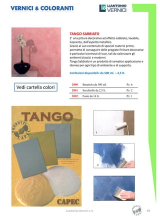 TANGO SABBIATO
                          E’ una pittura decorativa ad effetto sabbiato, lavabile,
                          Coprente, dall’aspetto metallico.
                          Grazie al suo contenuto di speciali materie prime,
                          permette di conseguire delle pregiate finiture decorative
                          e particolari contrasti di luce, tali da valorizzare gli
                          ambienti classici e moderni.
                          Tango Sabbiato è un prodotto di semplice applicazione e
                          idoneo per ogni tipo di ambiente e di supporto.

                          Confezioni disponibili: da 500 ml. – 2,5 lt.


                           2000      Barattolo da 500 ml.                Pz. 6
Vedi cartella colori       2001      Secchiello da 2,5 lt.               Pz. 2
                           2002      Fusto da 14 lt.                     Pz. 1




                       Liantonio Vernici s.r.l.                                       49
 