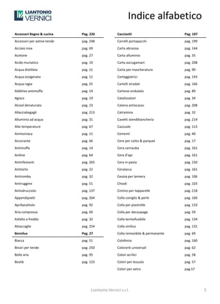 Indice alfabetico
Accessori Bagno & cucina     Pag. 226             Cacciaviti                      Pag. 107
Accessori per astine tende   pag. 248             Carrelli portapacchi            pag. 199
Acciaio inox                 pag. 69              Carta abrasiva                  pag. 144
Acetone                      pag. 27              Carta alluminio                 pag. 35
Acido muriatico              pag. 10              Carta asciugamani               pag. 208
Acqua distillata             pag. 11              Carta per mascherature          pag. 90
Acqua ossigenata             pag. 11              Carteggiatrici                  pag. 143
Acqua ragia                  pag. 25              Cartelli stradali               pag. 166
Additivo antimuffa           pag. 14              Cartone ondulato                pag. 89
Agisco                       pag. 19              Catalizzatori                   pag. 34
Alcool denaturato            pag. 23              Catena antiscasso               pag. 208
Allacciabagagli              pag. 213             Catramina                       pag. 32
Alluminio ad acqua           pag. 31              Cavetti stendibiancheria        pag. 214
Alte temperature             pag. 67              Cazzuole                        pag. 112
Ammoniaca                    pag. 11              Cementi                         pag. 40
Ancorante                    pag. 66              Cere per cotto & parquet        pag. 17
Antimuffa                    pag. 14              Cera carnauba                   pag. 161
Aniline                      pag. 64              Cera d’api                      pag. 161
Antinfestanti                pag. 265             Cera in pasta                   pag. 150
Antitarlo                    pag. 22              Ceralacca                       pag. 161
Antirombo                    pag. 32              Cesoia per lamiera              pag. 106
Antiruggine                  pag. 51              Chiodi                          pag. 103
Antisdrucciolo               pag. 137             Cintino per tapparelle          pag. 218
Appendipiatti                pag. 264             Colla coniglio & perle          pag. 160
Apribarattolo                pag. 92              Colla per piastrelle            pag. 133
Aria compressa               pag. 69              Colla per decoupage             pag. 59
Asfalto a freddo             pag. 32              Colla termofusibile             pag. 134
Attaccaglie                  pag. 254             Colla vinilica                  pag. 131
Benzilux                     Pag. 27              Colla removibile & permanente   pag. 69
Biacca                       pag. 51              Colofonia                       pag. 160
Binari per tende             pag. 250             Coloranti universali            pag. 62
Bolle aria                   pag. 95              Colori acrilici                 pag. 58
Bostik                       pag. 123             Colori per tessuto              pag. 57
                                                  Colori per vetro                pag.57




                                  Liantonio Vernici s.r.l.                                   5
 