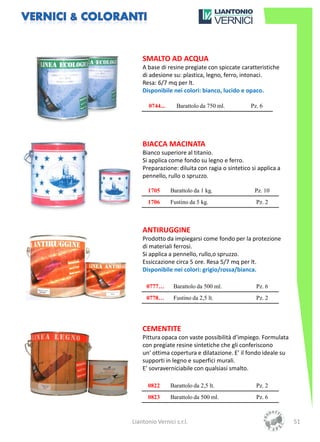 SMALTO AD ACQUA
    A base di resine pregiate con spiccate caratteristiche
    di adesione su: plastica, legno, ferro, intonaci.
    Resa: 6/7 mq per lt.
    Disponibile nei colori: bianco, lucido e opaco.

       0744...     Barattolo da 750 ml.         Pz. 6




    BIACCA MACINATA
    Bianco superiore al titanio.
    Si applica come fondo su legno e ferro.
    Preparazione: diluita con ragia o sintetico si applica a
    pennello, rullo o spruzzo.

      1705       Barattolo da 1 kg.              Pz. 10
      1706       Fustino da 5 kg.                 Pz. 2



    ANTIRUGGINE
    Prodotto da impiegarsi come fondo per la protezione
    di materiali ferrosi.
    Si applica a pennello, rullo,o spruzzo.
    Essiccazione circa 5 ore. Resa 5/7 mq per lt.
    Disponibile nei colori: grigio/rossa/bianca.

      0777…       Barattolo da 500 ml.            Pz. 6
      0778…       Fustino da 2,5 lt.              Pz. 2




    CEMENTITE
    Pittura opaca con vaste possibilità d’impiego. Formulata
    con pregiate resine sintetiche che gli conferiscono
    un’ ottima copertura e dilatazione. E’ il fondo ideale su
    supporti in legno e superfici murali.
    E’ sovraverniciabile con qualsiasi smalto.

      0822       Barattolo da 2,5 lt.             Pz. 2
      0823       Barattolo da 500 ml.             Pz. 6



Liantonio Vernici s.r.l.                                        51
 